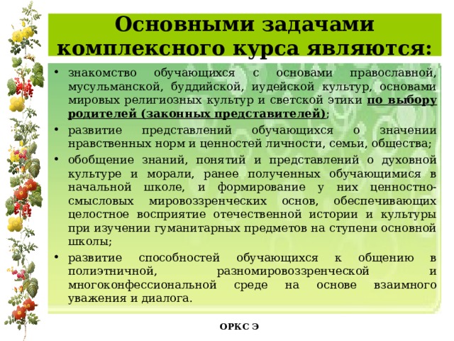  Основными задачами комплексного курса являются:   знакомство обучающихся с основами православной, мусульманской, буддийской, иудейской культур, основами мировых религиозных культур и светской этики по выбору родителей (законных представителей) ; развитие представлений обучающихся о значении нравственных норм и ценностей личности, семьи, общества; обобщение знаний, понятий и представлений о духовной культуре и морали, ранее полученных обучающимися в начальной школе, и формирование у них ценностно-смысловых мировоззренческих основ, обеспечивающих целостное восприятие отечественной истории и культуры при изучении гуманитарных предметов на ступени основной школы; развитие способностей обучающихся к общению в полиэтничной, разномировоззренческой и многоконфессиональной среде на основе взаимного уважения и диалога. ОРКС Э  