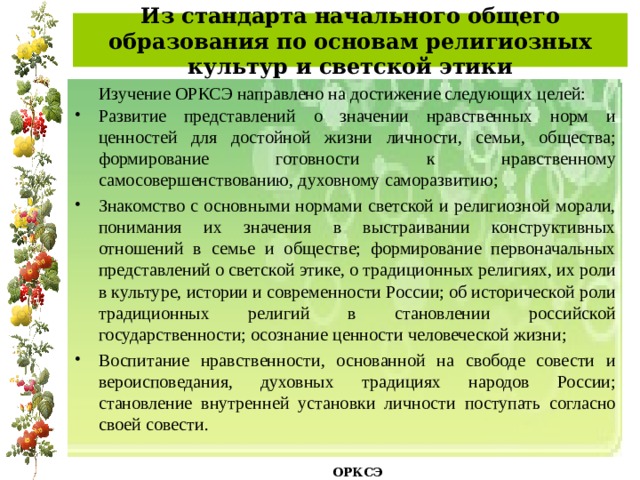 Из стандарта начального общего образования по основам религиозных культур и светской этики  Изучение ОРКСЭ направлено на достижение следующих целей: Развитие представлений о значении нравственных норм и ценностей для достойной жизни личности, семьи, общества; формирование готовности к нравственному самосовершенствованию, духовному саморазвитию; Знакомство с основными нормами светской и религиозной морали, понимания их значения в выстраивании конструктивных отношений в семье и обществе; формирование первоначальных представлений о светской этике, о традиционных религиях, их роли в культуре, истории и современности России; об исторической роли традиционных религий в становлении российской государственности; осознание ценности человеческой жизни; Воспитание нравственности, основанной на свободе совести и вероисповедания, духовных традициях народов России; становление внутренней установки личности поступать согласно своей совести.   ОРКСЭ  