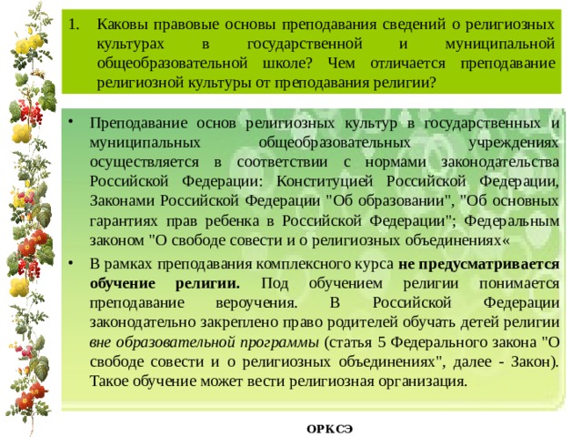 Каковы правовые основы преподавания сведений о религиозных культурах в государственной и муниципальной общеобразовательной школе? Чем отличается преподавание религиозной культуры от преподавания религии? Преподавание основ религиозных культур в государственных и муниципальных общеобразовательных учреждениях осуществляется в соответствии с нормами законодательства Российской Федерации: Конституцией Российской Федерации, Законами Российской Федерации 