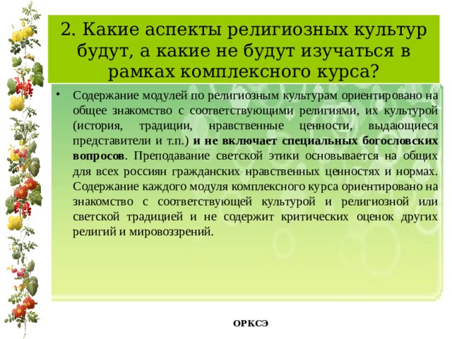 2. Какие аспекты религиозных культур будут, а какие не будут изучаться в рамках комплексного курса? Содержание модулей по религиозным культурам ориентировано на общее знакомство с соответствующими религиями, их культурой (история, традиции, нравственные ценности, выдающиеся представители и т.п.) и не включает специальных богословских вопросов . Преподавание светской этики основывается на общих для всех россиян гражданских нравственных ценностях и нормах. Содержание каждого модуля комплексного курса ориентировано на знакомство с соответствующей культурой и религиозной или светской традицией и не содержит критических оценок других религий и мировоззрений.   ОРКСЭ  