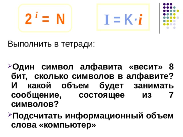 2 i  = N I = K · i Выполнить в тетради: Один символ алфавита «весит» 8 бит, сколько символов в алфавите? И какой объем будет занимать сообщение, состоящее из 7 символов? Подсчитать информационный объем слова «компьютер» 