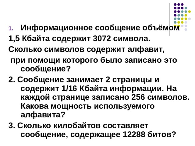 Информационное сообщение объёмом 1,5 Кбайта содержит 3072 символа. Сколько символов содержит алфавит,  при помощи которого было записано это сообщение? 2. Сообщение занимает 2 страницы и содержит 1/16 Кбайта информации. На каждой странице записано 256 символов. Какова мощность используемого алфавита? 3. Сколько килобайтов составляет сообщение, содержащее 12288 битов? 