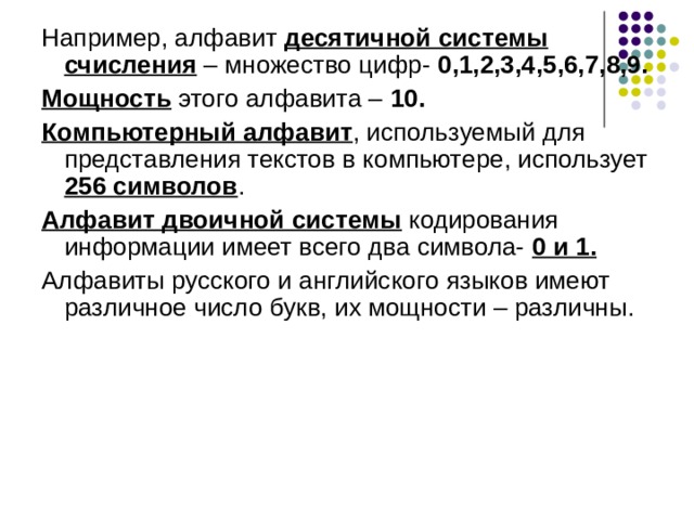 Например, алфавит десятичной системы счисления – множество цифр- 0,1,2,3,4,5,6,7,8,9. Мощность этого алфавита – 10. Компьютерный алфавит , используемый для представления текстов в компьютере, использует 256 символов . Алфавит двоичной системы кодирования информации имеет всего два символа- 0 и 1. Алфавиты русского и английского языков имеют различное число букв, их мощности – различны. 