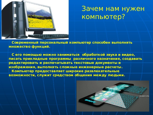 Зачем нам нужен компьютер? Современный персональный компьютер способен выполнять множество функций.  С его помощью можно заниматься обработкой звука и видео, писать прикладные программы различного назначения, создавать редактировать и распечатывать текстовые документы и изображения, выполнять сложные инженерные расчеты. Компьютер предоставляет широкие развлекательные возможности, служит средством общения между людьми.  