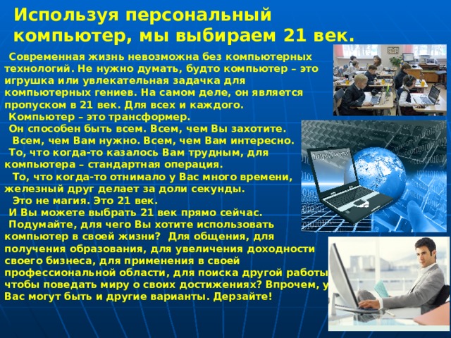 Используя персональный компьютер, мы выбираем 21 век. Современная жизнь невозможна без компьютерных технологий. Не нужно думать, будто компьютер – это игрушка или увлекательная задачка для компьютерных гениев. На самом деле, он является пропуском в 21 век. Для всех и каждого. Компьютер – это трансформер. Он способен быть всем. Всем, чем Вы захотите.  Всем, чем Вам нужно. Всем, чем Вам интересно. То, что когда-то казалось Вам трудным, для компьютера – стандартная операция.  То, что когда-то отнимало у Вас много времени, железный друг делает за доли секунды.  Это не магия. Это 21 век. И Вы можете выбрать 21 век прямо сейчас. Подумайте, для чего Вы хотите использовать компьютер в своей жизни?  Для общения, для получения образования, для увеличения доходности своего бизнеса, для применения в своей профессиональной области, для поиска другой работы, чтобы поведать миру о своих достижениях? Впрочем, у Вас могут быть и другие варианты. Дерзайте! 