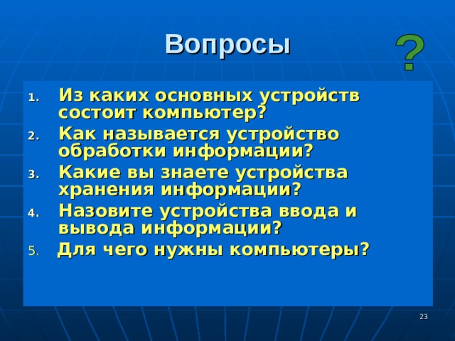 Вопросы Из каких основных устройств состоит компьютер? Как называется устройство обработки информации? Какие вы знаете устройства хранения информации? Назовите устройства ввода и вывода информации? 5. Для чего нужны компьютеры?  