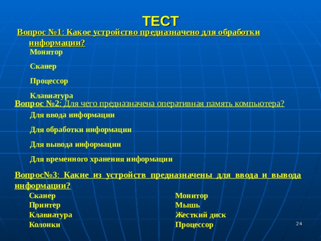 ТЕСТ Вопрос №1 : Какое устройство предназначено для обработки информации? Монитор Сканер Процессор Клавиатура Вопрос №2 : Для чего предназначена оперативная память компьютера? Для ввода информации Для обработки информации Для вывода информации Для временного хранения информации Вопрос№3 : Какие из устройств предназначены для ввода и вывода информации?  Сканер     Монитор  Принтер     Мышь  Клавиатура     Жесткий диск  Колонки     Процессор  