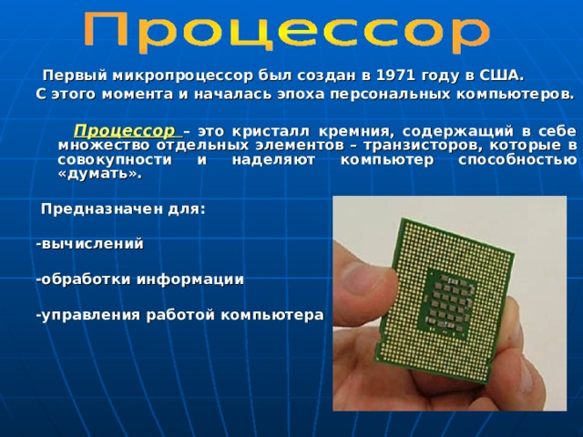  Первый микропроцессор был создан в 1971 году в США. С этого момента и началась эпоха персональных компьютеров.    Процессор  – это кристалл кремния, содержащий в себе множество отдельных элементов – транзисторов, которые в совокупности и наделяют компьютер способностью «думать».   Предназначен для:  -вычислений  -обработки информации  -управления работой компьютера   