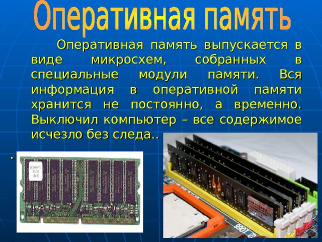 Оперативная память выпускается в виде микросхем, собранных в специальные модули памяти. Вся информация в оперативной памяти хранится не постоянно, а временно. Выключил компьютер – все содержимое исчезло без следа.. .  