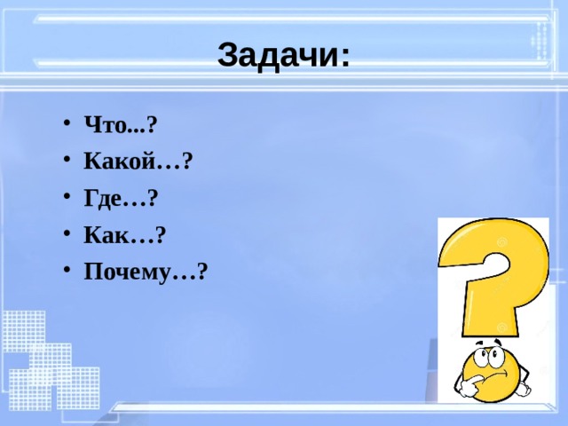 Задачи: Что...? Какой…? Где…? Как…? Почему…? 