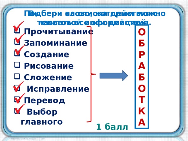 Подбери слово, которым можно назвать все эти действия. Выбери из списка действия с текстовой информацией: О Б  Прочитывание  Запоминание  Создание  Рисование  Сложение  Исправление  Перевод  Выбор главного Р   А  Б О  Т  К А 1 балл 