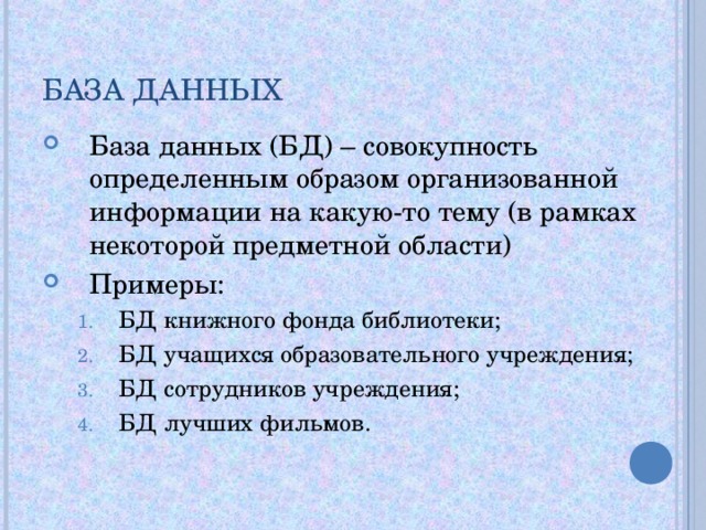 БАЗА ДАННЫХ База данных (БД) – совокупность определенным образом организованной информации на какую-то тему (в рамках некоторой предметной области) Примеры: БД книжного фонда библиотеки; БД учащихся образовательного учреждения; БД сотрудников учреждения; БД лучших фильмов. БД книжного фонда библиотеки; БД учащихся образовательного учреждения; БД сотрудников учреждения; БД лучших фильмов. 