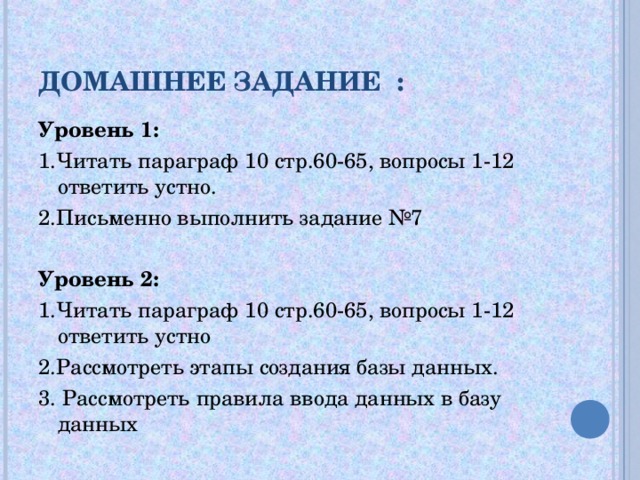 ДОМАШНЕЕ ЗАДАНИЕ : Уровень 1: 1.Читать параграф 10 стр.60-65, вопросы 1-12 ответить устно. 2.Письменно выполнить задание №7 Уровень 2: 1.Читать параграф 10 стр.60-65, вопросы 1-12 ответить устно 2.Рассмотреть этапы создания базы данных. 3. Рассмотреть правила ввода данных в базу данных 