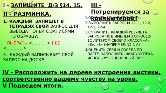 III - Потренируемся за компьютером! I - Запишите д/з §14, 15.   II - Разминка. Каждый запишет в тетрадях свой запрос для вывода полей с записями по образцу:  . ВЫБРАТЬ  ГДЕ  3. Каждый Записывает свой запрос на доске  Открыть БД «Абитуриент». Выполнить запросы 12- 1, 12-2, 12-3, 12-4 Сохраните каждый результат запроса под именем Запрос12-1с литером своего класса «А», «Б», «В» (например: 12-1 А) Оценить себя и соседа по парте, заполнить шкалу успеха, используя оценочный лист  IV - Расположить на дереве настроения листики, соответственно вашему чувству на уроке. V Подведем итоги. 