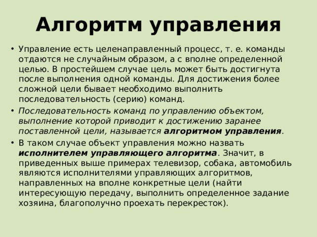 Алгоритм управления Управление есть целенаправленный процесс, т. е. команды отдаются не случайным образом, а с вполне определенной целью. В простейшем случае цель может быть достигнута после выполнения одной команды. Для достижения более сложной цели бывает необходимо выполнить последовательность (серию) команд. Последовательность команд по управлению объектом, выполнение которой приводит к достижению заранее поставленной цели, называется алгоритмом управления . В таком случае объект управления можно назвать исполнителем управляющего алгоритма . Значит, в приведенных выше примерах телевизор, собака, автомобиль являются исполнителями управляющих алгоритмов, направленных на вполне конкретные цели (найти интересующую передачу, выполнить определенное задание хозяина, благополучно проехать перекресток). 
