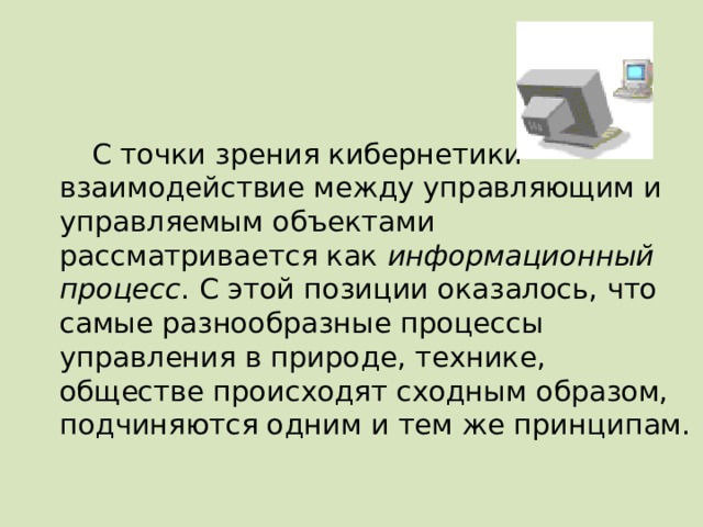 С точки зрения кибернетики взаимодействие между управляющим и управляемым объектами рассматривается как информационный процесс . С этой позиции оказалось, что самые разнообразные процессы управления в природе, технике, обществе происходят сходным образом, подчиняются одним и тем же принципам. 