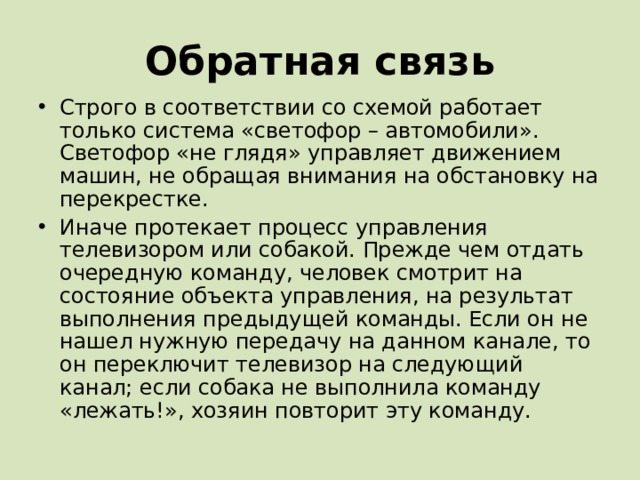 Обратная связь Строго в соответствии со схемой работает только система «светофор – автомобили». Светофор «не глядя» управляет движением машин, не обращая внимания на обстановку на перекрестке. Иначе протекает процесс управления телевизором или собакой. Прежде чем отдать очередную команду, человек смотрит на состояние объекта управления, на результат выполнения предыдущей команды. Если он не нашел нужную передачу на данном канале, то он переключит телевизор на следующий канал; если собака не выполнила команду «лежать!», хозяин повторит эту команду. 