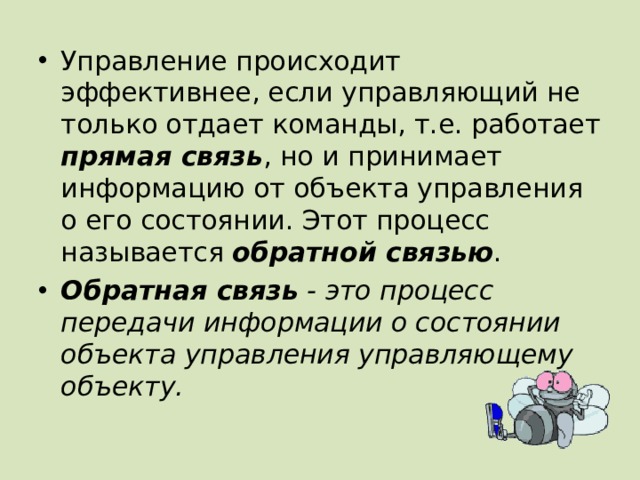 Управление происходит эффективнее, если управляющий не только отдает команды, т.е. работает прямая связь , но и принимает информацию от объекта управления о его состоянии. Этот процесс называется обратной связью . Обратная связь - это процесс передачи информации о состоянии объекта управления управляющему объекту. 