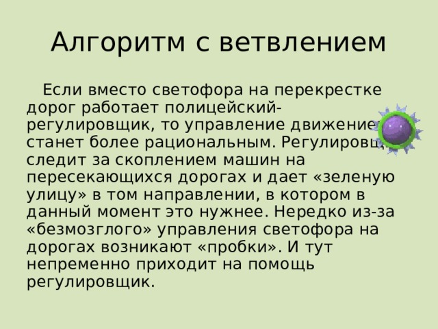 Алгоритм с ветвлением Если вместо светофора на перекрестке дорог работает полицейский-регулировщик, то управление движением станет более рациональным. Регулировщик следит за скоплением машин на пересекающихся дорогах и дает «зеленую улицу» в том направлении, в котором в данный момент это нужнее. Нередко из-за «безмозглого» управления светофора на дорогах возникают «пробки». И тут непременно приходит на помощь регулировщик. 