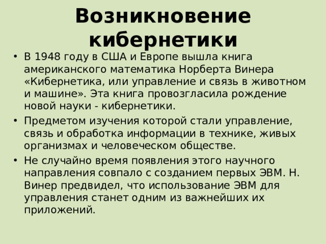 Возникновение кибернетики В 1948 году в США и Европе вышла книга американского математика Норберта Винера «Кибернетика, или управление и связь в животном и машине». Эта книга провозгласила рождение новой науки - кибернетики. Предметом изучения которой стали управление, связь и обработка информации в технике, живых организмах и человеческом обществе. Не случайно время появления этого научного направления совпало с созданием первых ЭВМ. Н. Винер предвидел, что использование ЭВМ для управления станет одним из важнейших их приложений. 