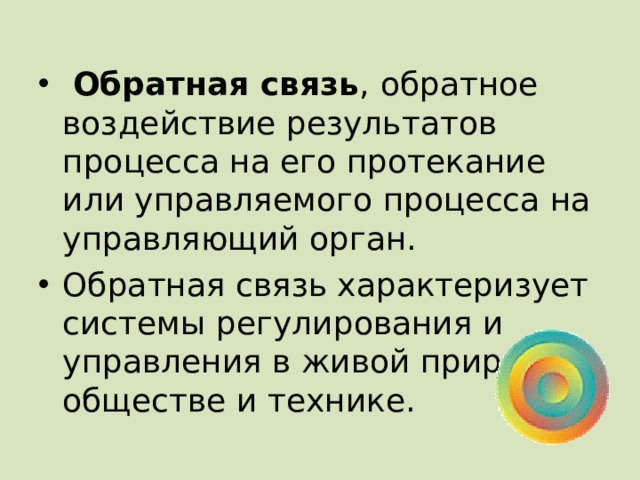  Обратная связь ,  обратное воздействие результатов процесса на его протекание или управляемого процесса на управляющий орган. Обратная связь характеризует системы регулирования и управления в живой природе, обществе и технике. 