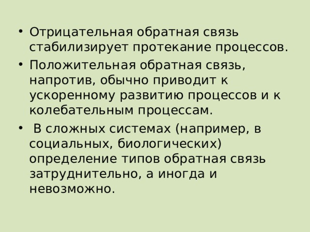 Отрицательная обратная связь стабилизирует протекание процессов. Положительная обратная связь, напротив, обычно приводит к ускоренному развитию процессов и к колебательным процессам.  В сложных системах (например, в социальных, биологических) определение типов обратная связь затруднительно, а иногда и невозможно. 