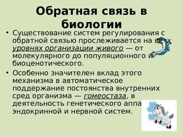 Обратная связь в биологии Существование систем регулирования с обратной связью прослеживается на всех уровнях организации живого — от молекулярного до популяционного и биоценотического. Особенно значителен вклад этого механизма в автоматическое поддержание постоянства внутренних сред организма — гомеостаза , в деятельность генетического аппарата, эндокринной и нервной систем.  