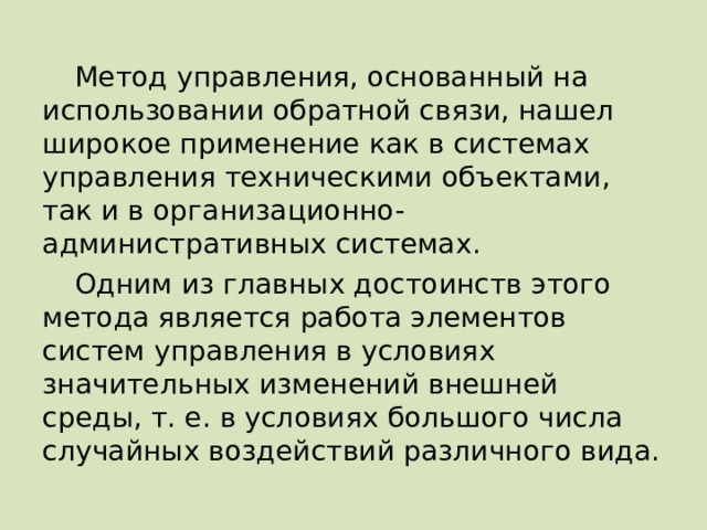 Метод управления, основанный на использовании обратной связи, нашел широкое применение как в системах управления техническими объектами, так и в организационно-административных системах. Одним из главных достоинств этого метода является работа элементов систем управления в условиях значительных изменений внешней среды, т. е. в условиях большого числа случайных воздействий различного вида. 