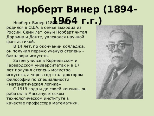 Норберт Винер (1894- 1964 г.г.) Норберт Винер (1894-1964) родился в США, в семье выходца из России. Семи лет юный Норберт читал Дарвина и Данте, увлекался научной фантастикой. В 14 лет, по окончании колледжа, он получил первую ученую степень - бакалавра искусств. Затем учился в Корнельском и Гарвардском университетах и в 17 лет получил степень магистра искусств, а через год стал доктором философии по специальности «математическая логика» С 1919 года и до своей кончины он работал в Массачусетсском технологическом институте в качестве профессора математики. 