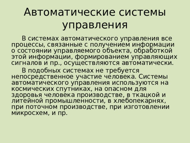 Автоматические системы управления В системах автоматического управления все процессы, связанные с получением информации о состоянии управляемого объекта, обработкой этой информации, формированием управляющих сигналов и пр., осуществляются автоматически. В подобных системах не требуется непосредственное участие человека. Системы автоматического управления используются на космических спутниках, на опасном для здоровья человека производстве, в ткацкой и литейной промышленности, в хлебопекарнях, при поточном производстве, при изготовлении микросхем, и пр. 