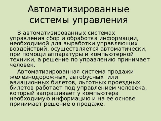 Автоматизированные системы управления В автоматизированных системах управления сбор и обработка информации, необходимой для выработки управляющих воздействий, осуществляется автоматически, при помощи аппаратуры и компьютерной техники, а решение по управлению принимает человек. Автоматизированная система продажи железнодорожных, автобусных или авиационных билетов, льготных проездных билетов работает под управлением человека, который запрашивает у компьютера необходимую информацию и на ее основе принимает решение о продаже. 