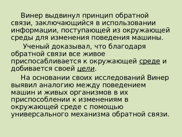 Винер выдвинул принцип обратной связи, заключающийся в использовании информации, поступающей из окружающей среды для изменения поведения машины.  Ученый доказывал, что благодаря обратной связи все живое приспосабливается к окружающей среде и добивается своей цели . На основании своих исследований Винер выявил аналогию между поведением машин и живых организмов в их приспособлении к изменениям в окружающей среде с помощью универсального механизма обратной связи.  