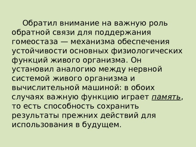 Обратил внимание на важную роль обратной связи для поддержания гомеостаза — механизма обеспечения устойчивости основных физиологических функций живого организма. Он установил аналогию между нервной системой живого организма и вычислительной машиной: в обоих случаях важную функцию играет память , то есть способность сохранить результаты прежних действий для использования в будущем. 