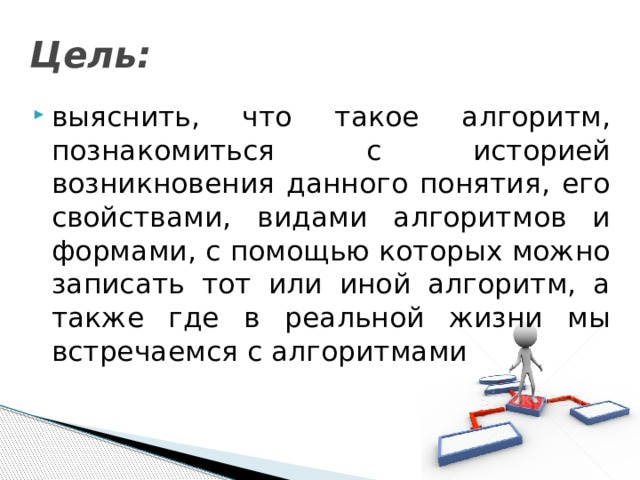 Цель: выяснить, что такое алгоритм, познакомиться с историей возникновения данного понятия, его свойствами, видами алгоритмов и формами, с помощью которых можно записать тот или иной алгоритм, а также где в реальной жизни мы встречаемся с алгоритмами 