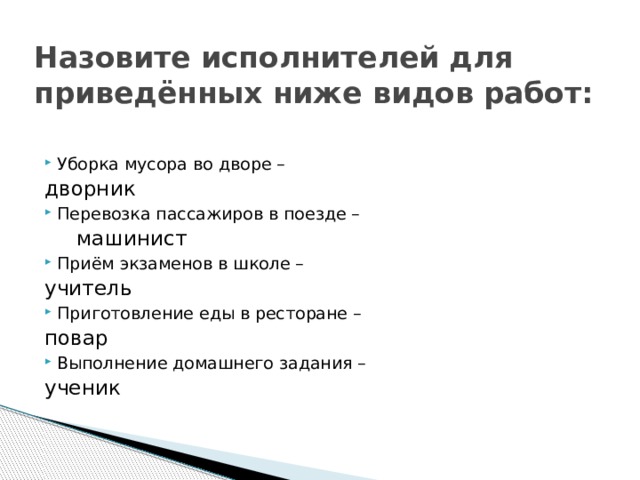Назовите исполнителей для приведённых ниже видов работ: Уборка мусора во дворе –        дворник Перевозка пассажиров в поезде –        машинист Приём экзаменов в школе –        учитель Приготовление еды в ресторане –        повар Выполнение домашнего задания –        ученик 