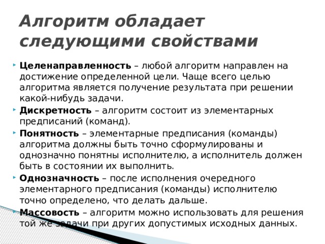 Алгоритм обладает следующими свойствами Целенаправленность – любой алгоритм направлен на достижение определенной цели. Чаще всего целью алгоритма является получение результата при решении какой-нибудь задачи. Дискретность  – алгоритм состоит из элементарных предписаний (команд). Понятность – элементарные предписания (команды) алгоритма должны быть точно сформулированы и однозначно понятны исполнителю, а исполнитель должен быть в состоянии их выполнить. Однозначность – после исполнения очередного элементарного предписания (команды) исполнителю точно определено, что делать дальше. Массовость – алгоритм можно использовать для решения той же задачи при других допустимых исходных данных. 