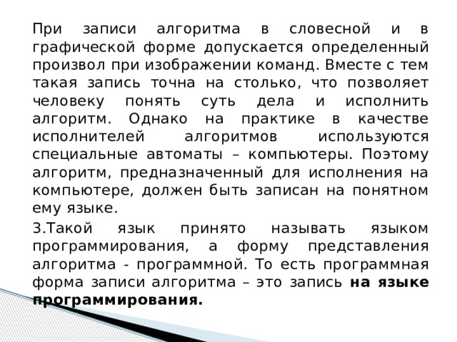 При записи алгоритма в словесной и в графической форме допускается определенный произвол при изображении команд. Вместе с тем такая запись точна на столько, что позволяет человеку понять суть дела и исполнить алгоритм. Однако на практике в качестве исполнителей алгоритмов используются специальные автоматы – компьютеры. Поэтому алгоритм, предназначенный для исполнения на компьютере, должен быть записан на понятном ему языке. 3.Такой язык принято называть языком программирования, а форму представления алгоритма - программной. То есть программная форма записи алгоритма – это запись на языке программирования. 