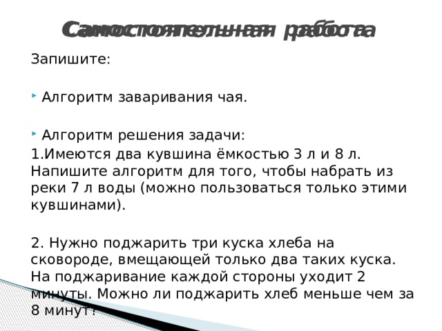Самостоятельная  работа   Самостоятельная  работа   Запишите: Алгоритм заваривания чая. Алгоритм решения задачи: 1.Имеются два кувшина ёмкостью 3 л и 8 л. Напишите алгоритм для того, чтобы набрать из реки 7 л воды (можно пользоваться только этими кувшинами). 2. Нужно поджарить три куска хлеба на сковороде, вмещающей только два таких куска. На поджаривание каждой стороны уходит 2 минуты. Можно ли поджарить хлеб меньше чем за 8 минут? 
