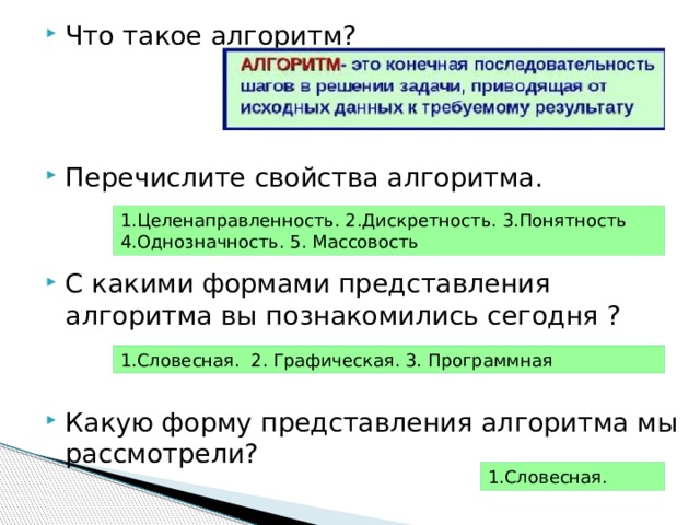 Что такое алгоритм? Перечислите свойства алгоритма. С какими формами представления алгоритма вы познакомились сегодня ? Какую форму представления алгоритма мы рассмотрели? 1.Целенаправленность. 2.Дискретность. 3.Понятность 4.Однозначность. 5. Массовость 1.Словесная. 2. Графическая. 3. Программная 1.Словесная. 
