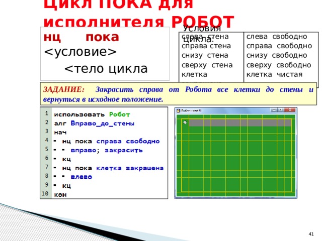 Цикл ПОКА для исполнителя РОБОТ Условия цикла: нц пока     кц слева стена справа стена слева свободно снизу стена справа свободно снизу свободно сверху стена клетка закрашена сверху свободно клетка чистая ЗАДАНИЕ: Закрасить справа от Робота все клетки до стены и вернуться в исходное положение.  