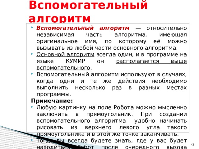Вспомогательный алгоритм Вспомогательный алгоритм — относительно независимая часть алгоритма, имеющая оригинальное имя, по которому её можно вызывать из любой части основного алгоритма. Основной алгоритм всегда один, и в программе на языке КУМИР он располагается выше вспомогательного . Вспомогательный алгоритм используют в случаях, когда одни и те же действия необходимо выполнить несколько раз в разных местах программы. Примечание: Любую картинку на поле Робота можно мысленно заключить в прямоугольник. При создании вспомогательного алгоритма удобно начинать рисовать из верхнего левого угла такого прямоугольника и в этой же точке заканчивать. Тогда вы всегда будете знать, где у вас будет находиться Робот после очередного вызова вспомогательного алгоритма.  
