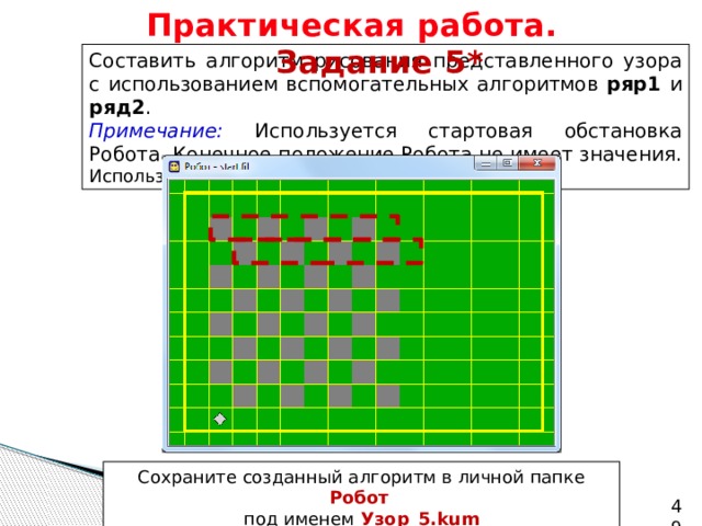 Практическая работа.   Задание 5* Составить алгоритм рисования представленного узора с использованием вспомогательных алгоритмов ряр1 и ряд2 . Примечание: Используется стартовая обстановка Робота. Конечное положение Робота не имеет значения. Используйте циклы n раз . Сохраните созданный алгоритм в личной папке Робот   под именем  Узор_5.kum   