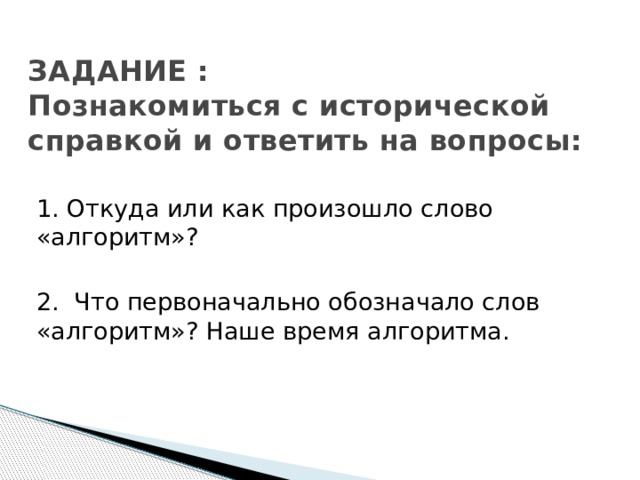 ЗАДАНИЕ :  Познакомиться с исторической справкой и ответить на вопросы: 1. Откуда или как произошло слово «алгоритм»? 2. Что первоначально обозначало слов «алгоритм»? Наше время алгоритма. 