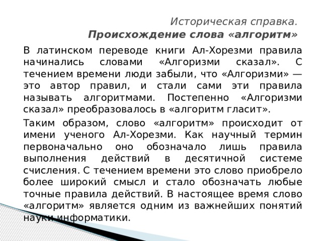   Историческая справка.   Происхождение слова «алгоритм» В латинском переводе книги Ал-Хорезми правила начинались словами «Алгоризми сказал». С течением времени люди забыли, что «Алгоризми» — это автор правил, и стали сами эти правила называть алгоритмами. Постепенно «Алгоризми сказал» преобразовалось в «алгоритм гласит». Таким образом, слово «алгоритм» происходит от имени ученого Ал-Хорезми. Как научный термин первоначально оно обозначало лишь правила выполнения действий в десятичной системе счисления. С течением времени это слово приобрело более широкий смысл и стало обозначать любые точные правила действий. В настоящее время слово «алгоритм» является одним из важнейших понятий науки информатики. 