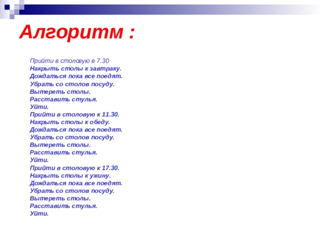 Алгоритм :  Прийти в столовую в 7.30 Накрыть столы к завтраку. Дождаться пока все поедят. Убрать со столов посуду. Вытереть столы. Расставить стулья. Уйти. Прийти в столовую к 11.30. Накрыть столы к обеду. Дождаться пока все поедят. Убрать со столов посуду. Вытереть столы. Расставить стулья. Уйти. Прийти в столовую к 17.30. Накрыть столы к ужину. Дождаться пока все поедят. Убрать со столов посуду. Вытереть столы. Расставить стулья. Уйти. 