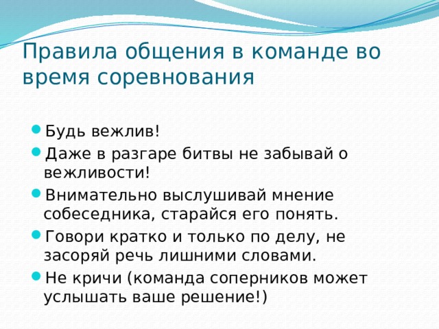 Правила общения в команде во время соревнования Будь вежлив! Даже в разгаре битвы не забывай о вежливости! Внимательно выслушивай мнение собеседника, старайся его понять. Говори кратко и только по делу, не засоряй речь лишними словами. Не кричи (команда соперников может услышать ваше решение!) 