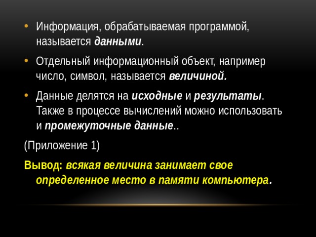 Информация, обрабатываемая программой, называется  данными . Отдельный информационный объект, например число, символ, называется  величиной. Данные делятся на исходные  и  результаты . Также в процессе вычислений можно использовать и  промежуточные данные .. (Приложение 1) Вывод:   всякая величина занимает свое определенное место в памяти компьютера . 