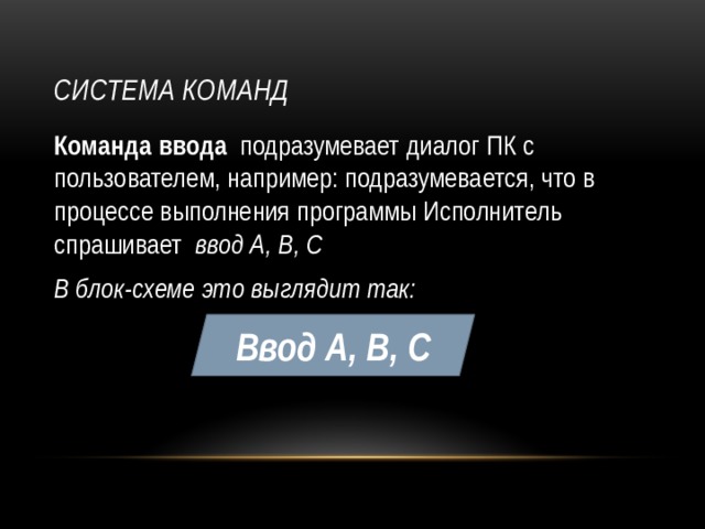 Система команд Команда ввода подразумевает диалог ПК с пользователем, например: подразумевается, что в процессе выполнения программы Исполнитель спрашивает ввод А, В, С В блок-схеме это выглядит так: Ввод А, В, С 