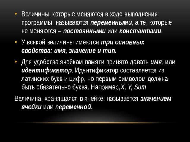 Величины, которые меняются в ходе выполнения программы, называются  переменными , а те, которые не меняются –  постоянными или  константами . У всякой величины имеются  три основных свойства:   имя, значение и тип. Для удобства ячейкам памяти принято давать  имя , или идентификатор . Идентификатор составляется из латинских букв и цифр, но первым символом должна быть обязательно буква. Например, X, Y, Sum Величина, хранящаяся в ячейке, называется  значением ячейки  или переменной . 