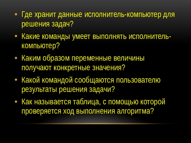 Где хранит данные исполнитель-компьютер для решения задач? Какие команды умеет выполнять исполнитель-компьютер? Каким образом переменные величины получают конкретные значения? Какой командой сообщаются пользователю результаты решения задачи? Как называется таблица, с помощью которой проверяется ход выполнения алгоритма? 